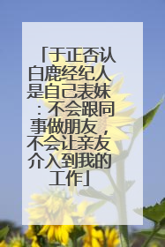 于正否认白鹿经纪人是自己表妹：不会跟同事做朋友，不会让亲友介入到我的工作