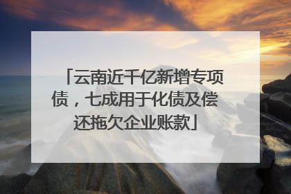 云南近千亿新增专项债，七成用于化债及偿还拖欠企业账款