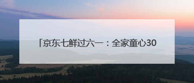 京东七鲜过六一：全家童心30分钟达 618价格持续击穿！