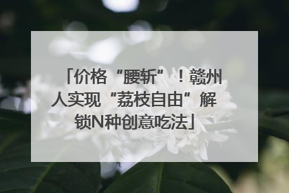价格“腰斩”！赣州人实现“荔枝自由”解锁N种创意吃法