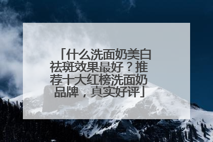 什么洗面奶美白祛斑效果最好？推荐十大红榜洗面奶品牌，真实好评