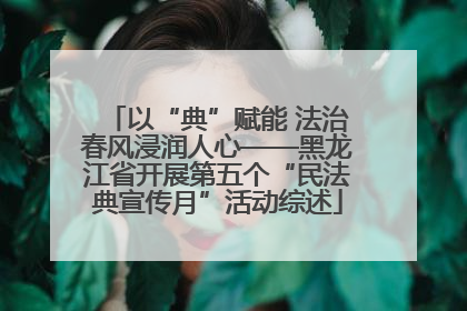 以“典”赋能 法治春风浸润人心——黑龙江省开展第五个“民法典宣传月”活动综述