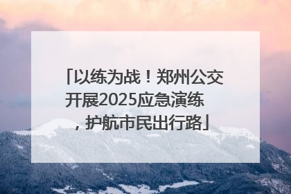 以练为战！郑州公交开展2025应急演练，护航市民出行路