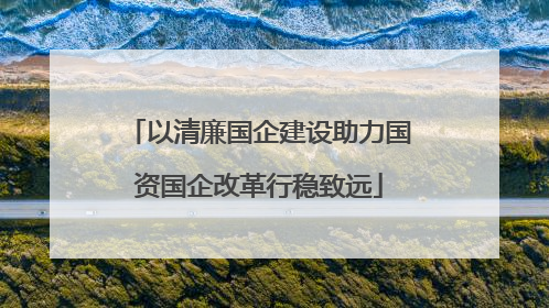 以清廉国企建设助力国资国企改革行稳致远