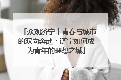 众观济宁丨青春与城市的双向奔赴：济宁如何成为青年的理想之城