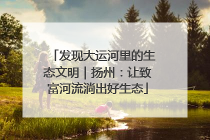 发现大运河里的生态文明｜扬州：让致富河流淌出好生态