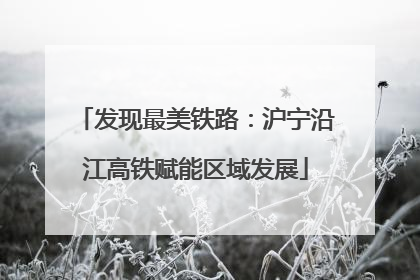 发现最美铁路：沪宁沿江高铁赋能区域发展