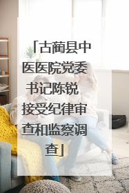 古蔺县中医医院党委书记陈锐 接受纪律审查和监察调查