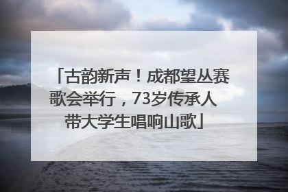 古韵新声！成都望丛赛歌会举行，73岁传承人带大学生唱响山歌