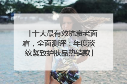 十大最有效抗衰老面霜，全面测评：年度淡纹紧致护肤品热销款