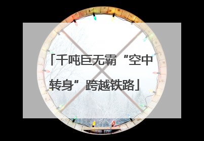 千吨巨无霸“空中转身”跨越铁路
