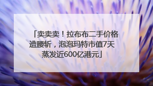 卖卖卖！拉布布二手价格遭腰斩，泡泡玛特市值7天蒸发近600亿港元