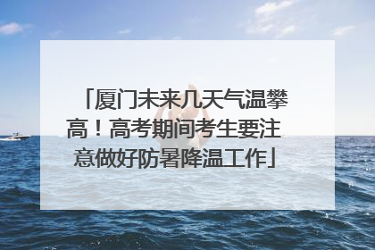 厦门未来几天气温攀高！高考期间考生要注意做好防暑降温工作