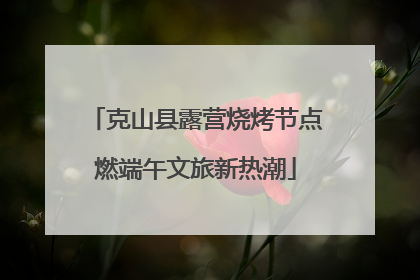 克山县露营烧烤节点燃端午文旅新热潮