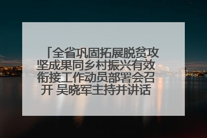 全省巩固拓展脱贫攻坚成果同乡村振兴有效衔接工作动员部署会召开 吴晓军主持并讲话 罗东川作安排部署