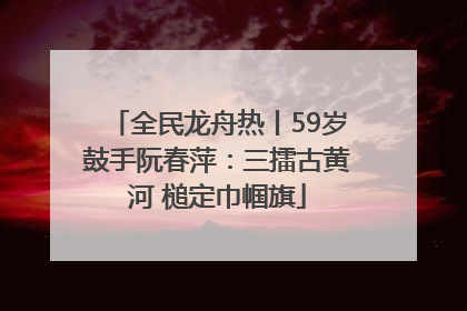 全民龙舟热丨59岁鼓手阮春萍：三擂古黄河 槌定巾帼旗