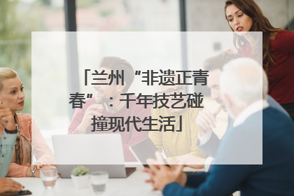 兰州“非遗正青春”：千年技艺碰撞现代生活