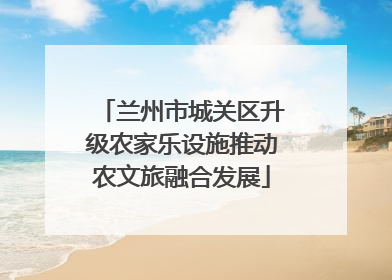 兰州市城关区升级农家乐设施推动农文旅融合发展