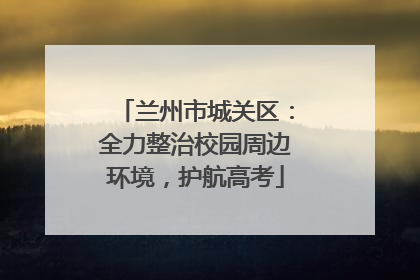 兰州市城关区：全力整治校园周边环境，护航高考