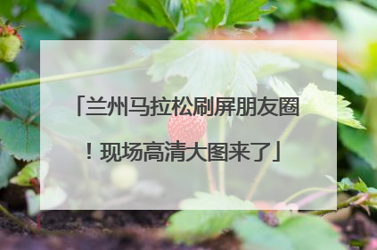 兰州马拉松刷屏朋友圈！现场高清大图来了