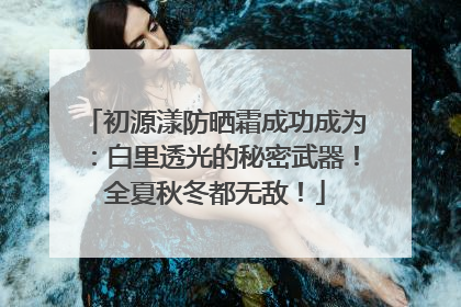 初源漾防晒霜成功成为：白里透光的秘密武器！全夏秋冬都无敌！