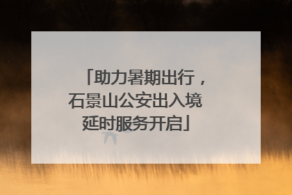 助力暑期出行，石景山公安出入境延时服务开启