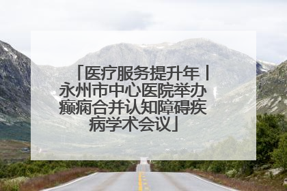 医疗服务提升年丨永州市中心医院举办癫痫合并认知障碍疾病学术会议