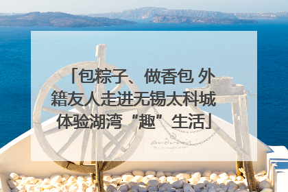 包粽子、做香包 外籍友人走进无锡太科城体验湖湾“趣”生活