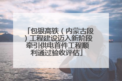 包银高铁（内蒙古段）工程建设迈入新阶段 牵引供电首件工程顺利通过验收评估