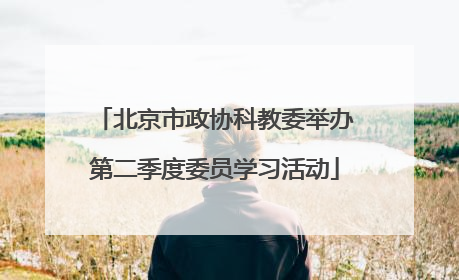 北京市政协科教委举办第二季度委员学习活动