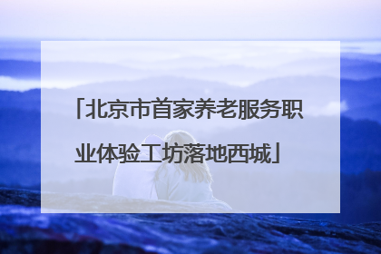 北京市首家养老服务职业体验工坊落地西城