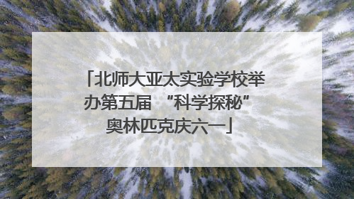 北师大亚太实验学校举办第五届 “科学探秘” 奥林匹克庆六一
