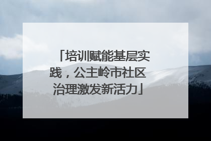 培训赋能基层实践，公主岭市社区治理激发新活力