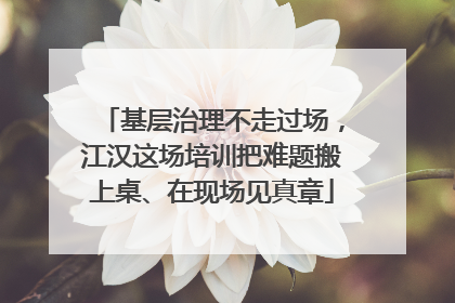 基层治理不走过场，江汉这场培训把难题搬上桌、在现场见真章