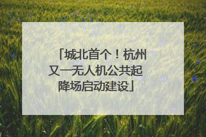 城北首个！杭州又一无人机公共起降场启动建设