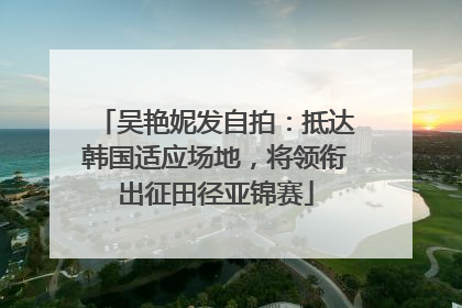 吴艳妮发自拍：抵达韩国适应场地，将领衔出征田径亚锦赛