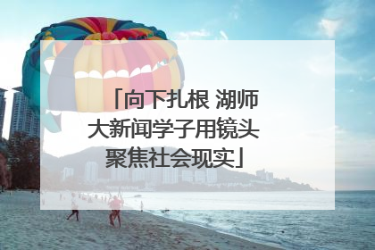 向下扎根 湖师大新闻学子用镜头聚焦社会现实