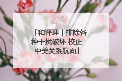 和评理｜排除各种干扰破坏 校正中美关系航向