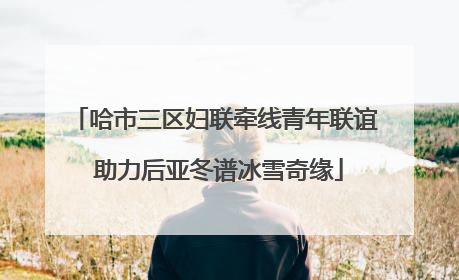 哈市三区妇联牵线青年联谊 助力后亚冬谱冰雪奇缘
