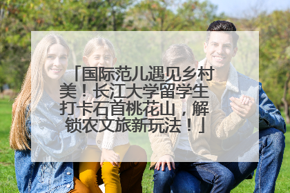 国际范儿遇见乡村美！长江大学留学生打卡石首桃花山，解锁农文旅新玩法！