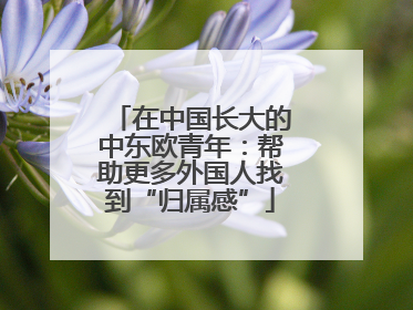在中国长大的中东欧青年：帮助更多外国人找到“归属感”
