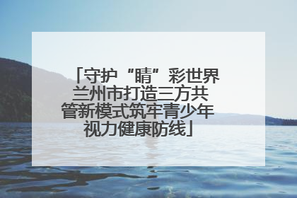 守护“睛”彩世界 兰州市打造三方共管新模式筑牢青少年视力健康防线