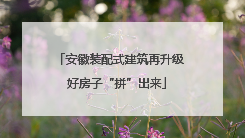 安徽装配式建筑再升级 好房子“拼”出来