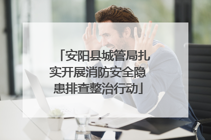 安阳县城管局扎实开展消防安全隐患排查整治行动
