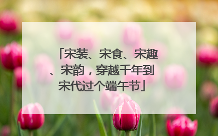 宋装、宋食、宋趣、宋韵，穿越千年到宋代过个端午节