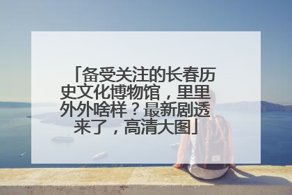 备受关注的长春历史文化博物馆，里里外外啥样？最新剧透来了，高清大图