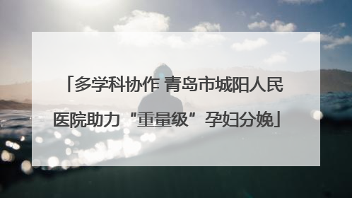 多学科协作 青岛市城阳人民医院助力“重量级”孕妇分娩
