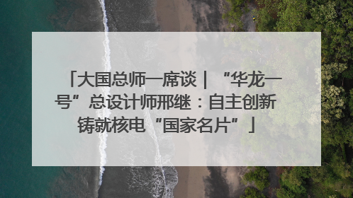 大国总师一席谈｜“华龙一号”总设计师邢继：自主创新铸就核电“国家名片”