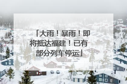 大雨！暴雨！即将抵达福建！已有部分列车停运