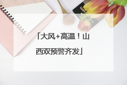 大风+高温！山西双预警齐发
